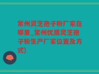 常州灵芝孢子粉厂家在哪里_常州优质灵芝孢子粉生产厂家位置及方式)