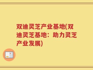 双迪灵芝产业基地(双迪灵芝基地：助力灵芝产业发展)