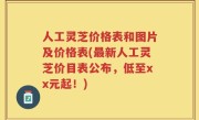 人工灵芝价格表和图片及价格表(最新人工灵芝价目表公布，低至xx元起！)