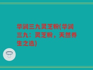 华润三九灵芝粉(华润三九：灵芝粉，天然养生之选)
