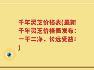 千年灵芝价格表(最新千年灵芝价格表发布：一干二净，长远受益！)