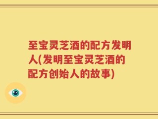至宝灵芝酒的配方发明人(发明至宝灵芝酒的配方创始人的故事)