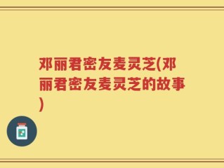 邓丽君密友麦灵芝(邓丽君密友麦灵芝的故事)