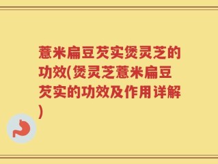 薏米扁豆芡实煲灵芝的功效(煲灵芝薏米扁豆芡实的功效及作用详解)