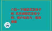 介绍一下破壁灵芝孢子粉_高效破壁灵芝孢子粉：提升免疫力，增强健康