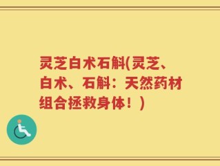 灵芝白术石斛(灵芝、白术、石斛：天然药材组合拯救身体！)
