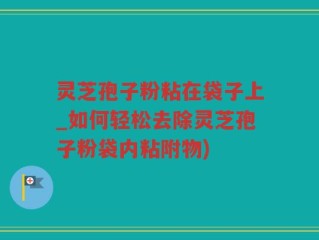 灵芝孢子粉粘在袋子上_如何轻松去除灵芝孢子粉袋内粘附物)