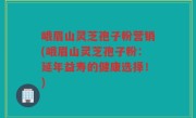 峨眉山灵芝孢子粉营销(峨眉山灵芝孢子粉：延年益寿的健康选择！)