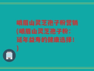 峨眉山灵芝孢子粉营销(峨眉山灵芝孢子粉：延年益寿的健康选择！)