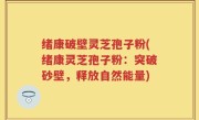 绪康破壁灵芝孢子粉(绪康灵芝孢子粉：突破砂壁，释放自然能量)