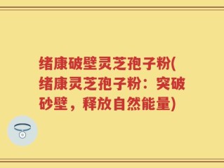 绪康破壁灵芝孢子粉(绪康灵芝孢子粉：突破砂壁，释放自然能量)