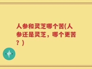 人参和灵芝哪个苦(人参还是灵芝，哪个更苦？)