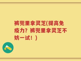 裤兜里拿灵芝(提高免疫力？裤兜里拿灵芝不妨一试！)
