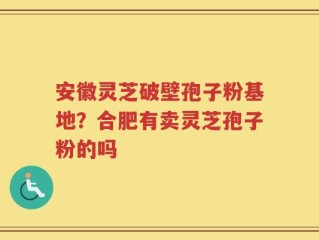 安徽灵芝破壁孢子粉基地？合肥有卖灵芝孢子粉的吗