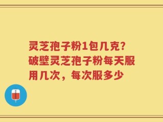 灵芝孢子粉1包几克？破壁灵芝孢子粉每天服用几次，每次服多少