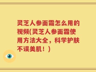 灵芝人参面霜怎么用的视频(灵芝人参面霜使用方法大全，科学护肤不误美肌！)