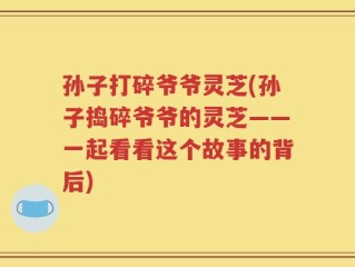 孙子打碎爷爷灵芝(孙子捣碎爷爷的灵芝——一起看看这个故事的背后)