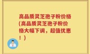 高品质灵芝孢子粉价格(高品质灵芝孢子粉价格大幅下调，超值优惠！)