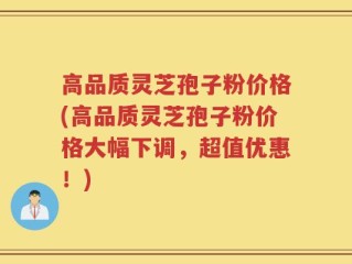 高品质灵芝孢子粉价格(高品质灵芝孢子粉价格大幅下调，超值优惠！)