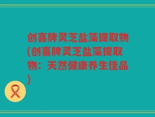 创喜牌灵芝盐藻提取物(创喜牌灵芝盐藻提取物：天然健康养生佳品)