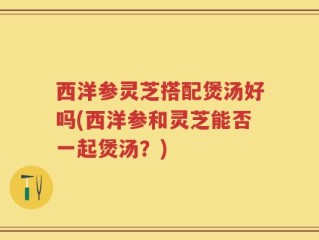 西洋参灵芝搭配煲汤好吗(西洋参和灵芝能否一起煲汤？)