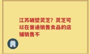 江苏破壁灵芝？灵芝可以在普通销售食品的店铺销售不