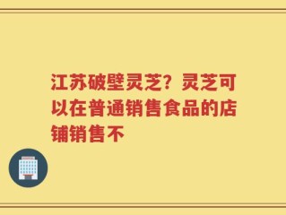 江苏破壁灵芝？灵芝可以在普通销售食品的店铺销售不