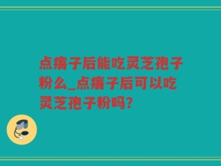 点痦子后能吃灵芝孢子粉么_点痦子后可以吃灵芝孢子粉吗？