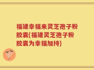 福建幸福来灵芝孢子粉胶囊(福建灵芝孢子粉胶囊为幸福加持)