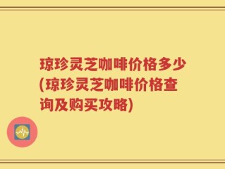 琼珍灵芝咖啡价格多少(琼珍灵芝咖啡价格查询及购买攻略)