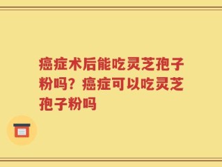 癌症术后能吃灵芝孢子粉吗？癌症可以吃灵芝孢子粉吗