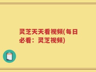 灵芝天天看视频(每日必看：灵芝视频)