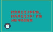 野贵灵芝孢子粉价格_野贵灵芝孢子粉：价格分析与购买指南