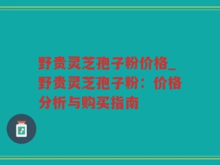 野贵灵芝孢子粉价格_野贵灵芝孢子粉：价格分析与购买指南