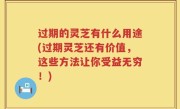 过期的灵芝有什么用途(过期灵芝还有价值，这些方法让你受益无穷！)
