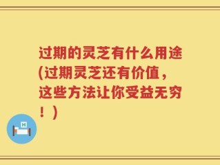 过期的灵芝有什么用途(过期灵芝还有价值，这些方法让你受益无穷！)