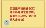 灵芝孢子粉伟业参茸(伟业参茸灵芝孢子粉，双重养生功效，提升健康大全方位)