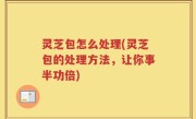 灵芝包怎么处理(灵芝包的处理方法，让你事半功倍)