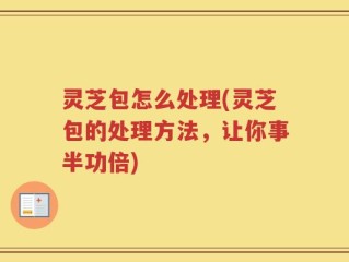 灵芝包怎么处理(灵芝包的处理方法，让你事半功倍)