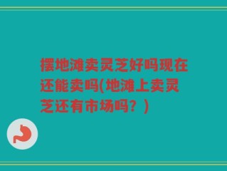 摆地滩卖灵芝好吗现在还能卖吗(地滩上卖灵芝还有市场吗？)
