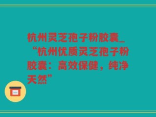 杭州灵芝孢子粉胶囊_“杭州优质灵芝孢子粉胶囊：高效保健，纯净天然”