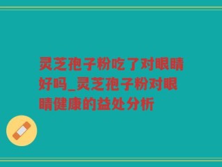 灵芝孢子粉吃了对眼睛好吗_灵芝孢子粉对眼睛健康的益处分析