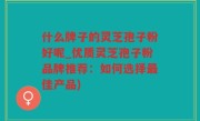 什么牌子的灵芝孢子粉好呢_优质灵芝孢子粉品牌推荐：如何选择最佳产品)