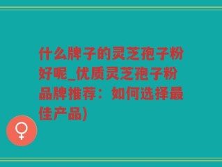 什么牌子的灵芝孢子粉好呢_优质灵芝孢子粉品牌推荐：如何选择最佳产品)