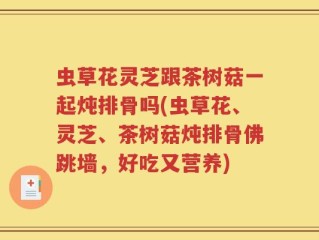 虫草花灵芝跟茶树菇一起炖排骨吗(虫草花、灵芝、茶树菇炖排骨佛跳墙，好吃又营养)