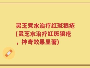灵芝煮水治疗红斑狼疮(灵芝水治疗红斑狼疮，神奇效果显著)