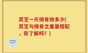 灵芝一斤排骨放多少(灵芝与排骨之重量搭配，你了解吗？)