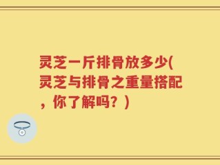 灵芝一斤排骨放多少(灵芝与排骨之重量搭配，你了解吗？)
