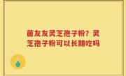 菌友友灵芝孢子粉？灵芝孢子粉可以长期吃吗