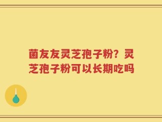 菌友友灵芝孢子粉？灵芝孢子粉可以长期吃吗